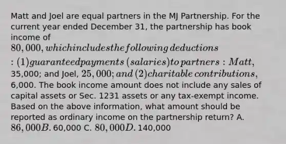 Matt and Joel are equal partners in the MJ Partnership. For the current year ended December​ 31, the partnership has book income of​ 80,000, which includes the following​ deductions: (1) guaranteed payments​ (salaries) to​ partners: Matt,​35,000; and​ Joel, 25,000; and​ (2) charitable​ contributions,6,000. The book income amount does not include any sales of capital assets or Sec. 1231 assets or any​ tax-exempt income. Based on the above​ information, what amount should be reported as ordinary income on the partnership​ return? A. ​86,000 B. ​60,000 C. ​80,000 D. ​140,000