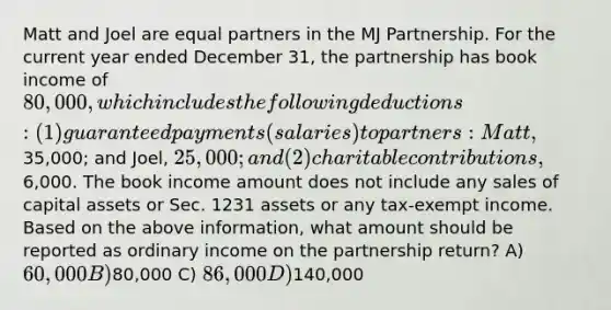 Matt and Joel are equal partners in the MJ Partnership. For the current year ended December 31, the partnership has book income of 80,000, which includes the following deductions: (1) guaranteed payments (salaries) to partners: Matt,35,000; and Joel, 25,000; and (2) charitable contributions,6,000. The book income amount does not include any sales of capital assets or Sec. 1231 assets or any tax-exempt income. Based on the above information, what amount should be reported as ordinary income on the partnership return? A) 60,000 B)80,000 C) 86,000 D)140,000