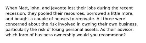 When Matt, John, and Jevonte lost their jobs during the recent recession, they pooled their resources, borrowed a little more, and bought a couple of houses to renovate. All three were concerned about the risk involved in owning their own business, particularly the risk of losing personal assets. As their advisor, which form of business ownership would you recommend?