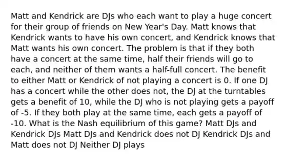 Matt and Kendrick are DJs who each want to play a huge concert for their group of friends on New Year's Day. Matt knows that Kendrick wants to have his own concert, and Kendrick knows that Matt wants his own concert. The problem is that if they both have a concert at the same time, half their friends will go to each, and neither of them wants a half-full concert. The benefit to either Matt or Kendrick of not playing a concert is 0. If one DJ has a concert while the other does not, the DJ at the turntables gets a benefit of 10, while the DJ who is not playing gets a payoff of -5. If they both play at the same time, each gets a payoff of -10. What is the Nash equilibrium of this game? Matt DJs and Kendrick DJs Matt DJs and Kendrick does not DJ Kendrick DJs and Matt does not DJ Neither DJ plays