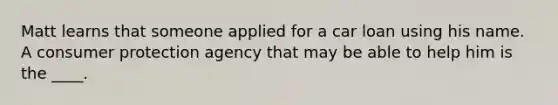 Matt learns that someone applied for a car loan using his name. A consumer protection agency that may be able to help him is the ____.