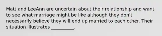 Matt and LeeAnn are uncertain about their relationship and want to see what marriage might be like although they don't necessarily believe they will end up married to each other. Their situation illustrates __________.