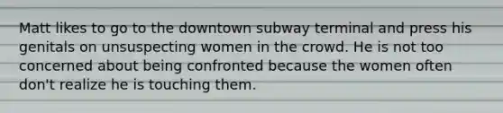 Matt likes to go to the downtown subway terminal and press his genitals on unsuspecting women in the crowd. He is not too concerned about being confronted because the women often don't realize he is touching them.