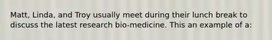 Matt, Linda, and Troy usually meet during their lunch break to discuss the latest research bio-medicine. This an example of a: