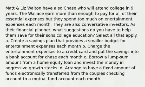 Matt & Liz Walton have a so Chase who will attend college in 9 years. The Wallace earn more than enough to pay for all of their essential expenses but they spend too much on enertainment expenses each month. They are also conversative investors. As their financial planner, what suggestions do you have to help them save for their sons college education? Select all that apply. a. Create a savings plan that provides a smaller budget for entertainment expenses each month b. Charge the entertainment expenses to a credit card and put the savings into a bank account for chase each month c. Borrow a lump-sum amount from a home equity loan and invest the money in aggressive growth stocks. d. Arrange to have a fixed amount of funds electronically transferred from the couples checking account to a mutual fund account each month