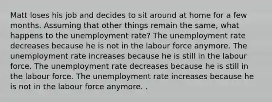 Matt loses his job and decides to sit around at home for a few months. Assuming that other things remain the same, what happens to the unemployment rate? The unemployment rate decreases because he is not in the labour force anymore. The unemployment rate increases because he is still in the labour force. The unemployment rate decreases because he is still in the labour force. The unemployment rate increases because he is not in the labour force anymore. .