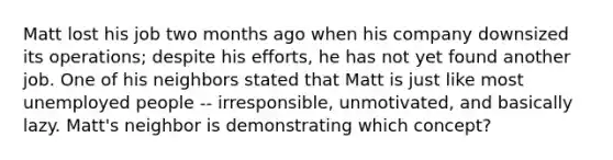 Matt lost his job two months ago when his company downsized its operations; despite his efforts, he has not yet found another job. One of his neighbors stated that Matt is just like most unemployed people -- irresponsible, unmotivated, and basically lazy. Matt's neighbor is demonstrating which concept?