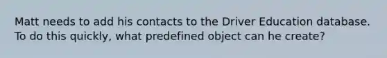 Matt needs to add his contacts to the Driver Education database. To do this quickly, what predefined object can he create?