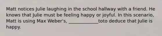 Matt notices Julie laughing in the school hallway with a friend. He knows that Julie must be feeling happy or joyful. In this scenario, Matt is using Max Weber's, _____________toto deduce that Julie is happy.