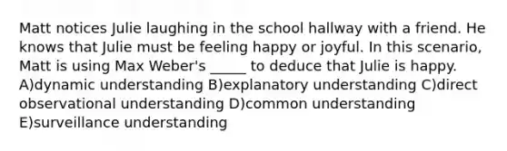 Matt notices Julie laughing in the school hallway with a friend. He knows that Julie must be feeling happy or joyful. In this scenario, Matt is using Max Weber's _____ to deduce that Julie is happy. A)dynamic understanding B)explanatory understanding C)direct observational understanding D)common understanding E)surveillance understanding