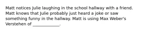 Matt notices Julie laughing in the school hallway with a friend. Matt knows that Julie probably just heard a joke or saw something funny in the hallway. Matt is using Max Weber's Verstehen of _____________.