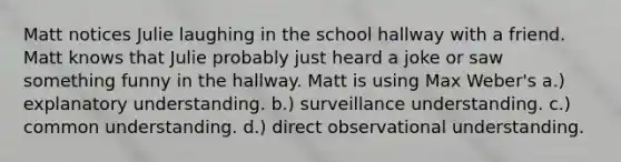 Matt notices Julie laughing in the school hallway with a friend. Matt knows that Julie probably just heard a joke or saw something funny in the hallway. Matt is using Max Weber's a.) explanatory understanding. b.) surveillance understanding. c.) common understanding. d.) direct observational understanding.