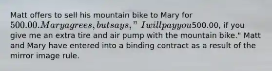 Matt offers to sell his mountain bike to Mary for 500.00. Mary agrees, but says, "I will pay you500.00, if you give me an extra tire and air pump with the mountain bike." Matt and Mary have entered into a binding contract as a result of the mirror image rule.