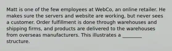 Matt is one of the few employees at WebCo, an online retailer. He makes sure the servers and website are working, but never sees a customer. Order fulfillment is done through warehouses and shipping firms, and products are delivered to the warehouses from overseas manufacturers. This illustrates a ________ structure.