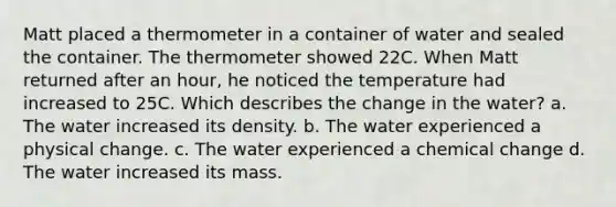 Matt placed a thermometer in a container of water and sealed the container. The thermometer showed 22C. When Matt returned after an hour, he noticed the temperature had increased to 25C. Which describes the change in the water? a. The water increased its density. b. The water experienced a physical change. c. The water experienced a chemical change d. The water increased its mass.