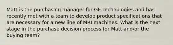 Matt is the purchasing manager for GE Technologies and has recently met with a team to develop product specifications that are necessary for a new line of MRI machines. What is the next stage in the purchase decision process for Matt and/or the buying team?