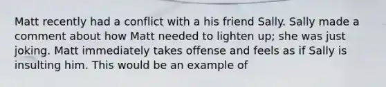 Matt recently had a conflict with a his friend Sally. Sally made a comment about how Matt needed to lighten up; she was just joking. Matt immediately takes offense and feels as if Sally is insulting him. This would be an example of