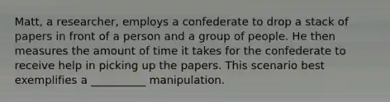 Matt, a researcher, employs a confederate to drop a stack of papers in front of a person and a group of people. He then measures the amount of time it takes for the confederate to receive help in picking up the papers. This scenario best exemplifies a __________ manipulation.