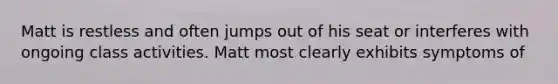 Matt is restless and often jumps out of his seat or interferes with ongoing class activities. Matt most clearly exhibits symptoms of