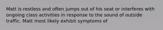 Matt is restless and often jumps out of his seat or interferes with ongoing class activities in response to the sound of outside traffic. Matt most likely exhibit symptoms of