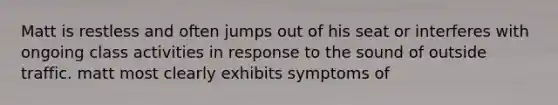 Matt is restless and often jumps out of his seat or interferes with ongoing class activities in response to the sound of outside traffic. matt most clearly exhibits symptoms of