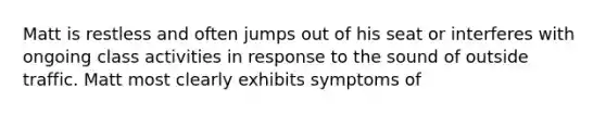 Matt is restless and often jumps out of his seat or interferes with ongoing class activities in response to the sound of outside traffic. Matt most clearly exhibits symptoms of