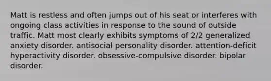 Matt is restless and often jumps out of his seat or interferes with ongoing class activities in response to the sound of outside traffic. Matt most clearly exhibits symptoms of 2/2 generalized anxiety disorder. antisocial personality disorder. attention-deficit hyperactivity disorder. obsessive-compulsive disorder. bipolar disorder.