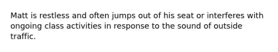 Matt is restless and often jumps out of his seat or interferes with ongoing class activities in response to the sound of outside traffic.