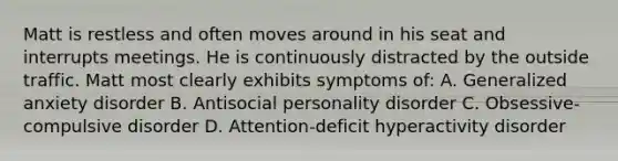 Matt is restless and often moves around in his seat and interrupts meetings. He is continuously distracted by the outside traffic. Matt most clearly exhibits symptoms of: A. Generalized anxiety disorder B. Antisocial personality disorder C. Obsessive-compulsive disorder D. Attention-deficit hyperactivity disorder