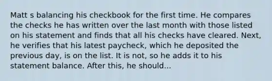 Matt s balancing his checkbook for the first time. He compares the checks he has written over the last month with those listed on his statement and finds that all his checks have cleared. Next, he verifies that his latest paycheck, which he deposited the previous day, is on the list. It is not, so he adds it to his statement balance. After this, he should...
