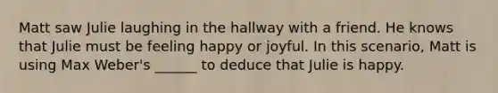 Matt saw Julie laughing in the hallway with a friend. He knows that Julie must be feeling happy or joyful. In this scenario, Matt is using Max Weber's ______ to deduce that Julie is happy.