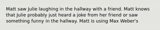 Matt saw Julie laughing in the hallway with a friend. Matt knows that Julie probably just heard a joke from her friend or saw something funny in the hallway. Matt is using Max Weber's