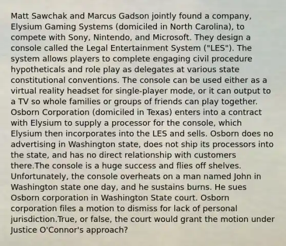 Matt Sawchak and Marcus Gadson jointly found a company, Elysium Gaming Systems (domiciled in North Carolina), to compete with Sony, Nintendo, and Microsoft. They design a console called the Legal Entertainment System ("LES"). The system allows players to complete engaging civil procedure hypotheticals and role play as delegates at various state constitutional conventions. The console can be used either as a virtual reality headset for single-player mode, or it can output to a TV so whole families or groups of friends can play together. Osborn Corporation (domiciled in Texas) enters into a contract with Elysium to supply a processor for the console, which Elysium then incorporates into the LES and sells. Osborn does no advertising in Washington state, does not ship its processors into the state, and has no direct relationship with customers there.The console is a huge success and flies off shelves. Unfortunately, the console overheats on a man named John in Washington state one day, and he sustains burns. He sues Osborn corporation in Washington State court. Osborn corporation files a motion to dismiss for lack of personal jurisdiction.True, or false, the court would grant the motion under Justice O'Connor's approach?