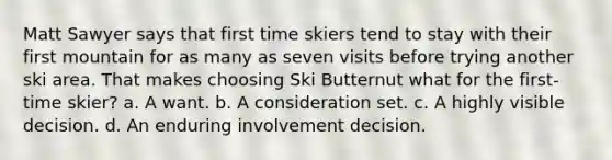 Matt Sawyer says that first time skiers tend to stay with their first mountain for as many as seven visits before trying another ski area. That makes choosing Ski Butternut what for the first-time skier? a. A want. b. A consideration set. c. A highly visible decision. d. An enduring involvement decision.