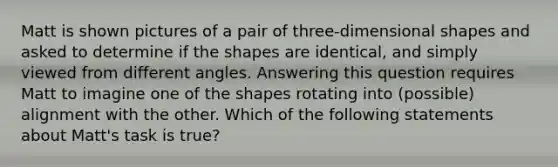 Matt is shown pictures of a pair of three-dimensional shapes and asked to determine if the shapes are identical, and simply viewed from different angles. Answering this question requires Matt to imagine one of the shapes rotating into (possible) alignment with the other. Which of the following statements about Matt's task is true?