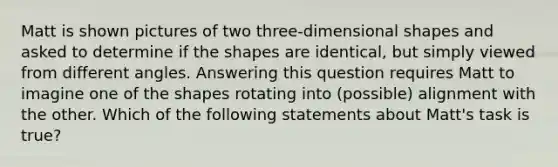 Matt is shown pictures of two three-dimensional shapes and asked to determine if the shapes are identical, but simply viewed from different angles. Answering this question requires Matt to imagine one of the shapes rotating into (possible) alignment with the other. Which of the following statements about Matt's task is true?