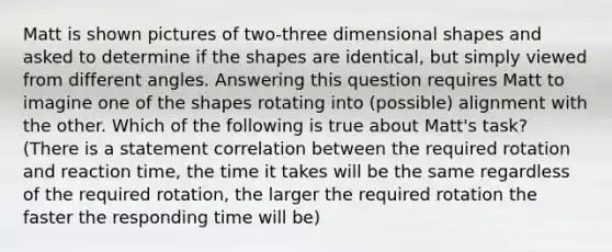 Matt is shown pictures of two-three dimensional shapes and asked to determine if the shapes are identical, but simply viewed from different angles. Answering this question requires Matt to imagine one of the shapes rotating into (possible) alignment with the other. Which of the following is true about Matt's task? (There is a statement correlation between the required rotation and reaction time, the time it takes will be the same regardless of the required rotation, the larger the required rotation the faster the responding time will be)