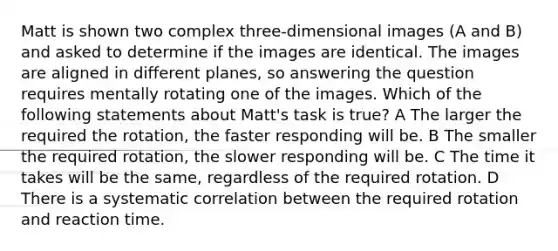 Matt is shown two complex three-dimensional images (A and B) and asked to determine if the images are identical. The images are aligned in different planes, so answering the question requires mentally rotating one of the images. Which of the following statements about Matt's task is true? A The larger the required the rotation, the faster responding will be. B The smaller the required rotation, the slower responding will be. C The time it takes will be the same, regardless of the required rotation. D There is a systematic correlation between the required rotation and reaction time.