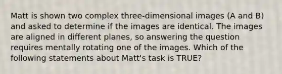 Matt is shown two complex three-dimensional images (A and B) and asked to determine if the images are identical. The images are aligned in different planes, so answering the question requires mentally rotating one of the images. Which of the following statements about Matt's task is TRUE?