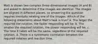 Matt is shown two complex three-dimensional images (A and B) and asked to determine if the images are identical. The images are aligned in different planes, so answering the question requires mentally rotating one of the images. Which of the following statements about Matt's task is true? a. The larger the required the rotation, the faster responding will be. b. The smaller the required rotation, the slower responding will be. c. The time it takes will be the same, regardless of the required rotation. d. There is a systematic correlation between the required rotation and reaction time.