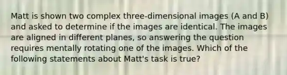 Matt is shown two complex three-dimensional images (A and B) and asked to determine if the images are identical. The images are aligned in different planes, so answering the question requires mentally rotating one of the images. Which of the following statements about Matt's task is true?