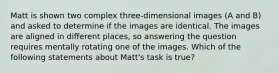 Matt is shown two complex three-dimensional images (A and B) and asked to determine if the images are identical. The images are aligned in different places, so answering the question requires mentally rotating one of the images. Which of the following statements about Matt's task is true?