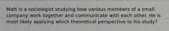 Matt is a sociologist studying how various members of a small company work together and communicate with each other. He is most likely applying which theoretical perspective to his study?