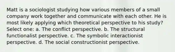 Matt is a sociologist studying how various members of a small company work together and communicate with each other. He is most likely applying which theoretical perspective to his study? Select one: a. The conflict perspective. b. The structural functionalist perspective. c. The symbolic interactionist perspective. d. The social constructionist perspective.