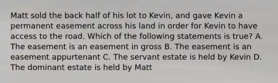 Matt sold the back half of his lot to Kevin, and gave Kevin a permanent easement across his land in order for Kevin to have access to the road. Which of the following statements is true? A. The easement is an easement in gross B. The easement is an easement appurtenant C. The servant estate is held by Kevin D. The dominant estate is held by Matt