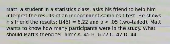 Matt, a student in a statistics class, asks his friend to help him interpret the results of an independent-samples t test. He shows his friend the results: t(45) = 6.22 and p < .05 (two-tailed). Matt wants to know how many participants were in the study. What should Matt's friend tell him? A. 45 B. 6.22 C. 47 D. 44