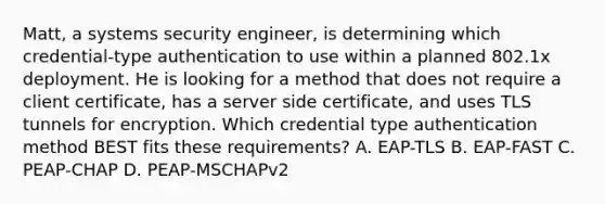 Matt, a systems security engineer, is determining which credential-type authentication to use within a planned 802.1x deployment. He is looking for a method that does not require a client certificate, has a server side certificate, and uses TLS tunnels for encryption. Which credential type authentication method BEST fits these requirements? A. EAP-TLS B. EAP-FAST C. PEAP-CHAP D. PEAP-MSCHAPv2