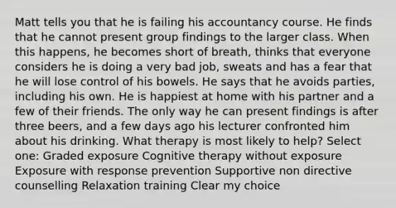 Matt tells you that he is failing his accountancy course. He finds that he cannot present group findings to the larger class. When this happens, he becomes short of breath, thinks that everyone considers he is doing a very bad job, sweats and has a fear that he will lose control of his bowels. He says that he avoids parties, including his own. He is happiest at home with his partner and a few of their friends. The only way he can present findings is after three beers, and a few days ago his lecturer confronted him about his drinking. What therapy is most likely to help? Select one: Graded exposure Cognitive therapy without exposure Exposure with response prevention Supportive non directive counselling Relaxation training Clear my choice