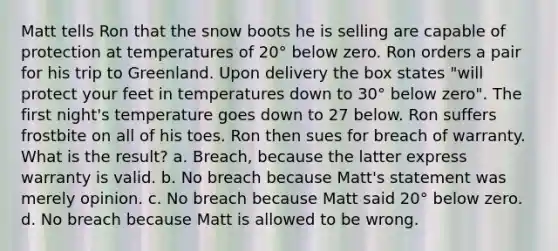 Matt tells Ron that the snow boots he is selling are capable of protection at temperatures of 20° below zero. Ron orders a pair for his trip to Greenland. Upon delivery the box states "will protect your feet in temperatures down to 30° below zero". The first night's temperature goes down to 27 below. Ron suffers frostbite on all of his toes. Ron then sues for breach of warranty. What is the result? a. Breach, because the latter express warranty is valid. b. No breach because Matt's statement was merely opinion. c. No breach because Matt said 20° below zero. d. No breach because Matt is allowed to be wrong.