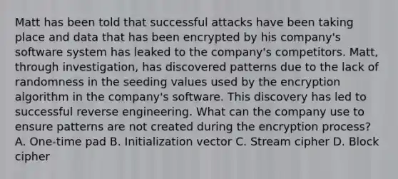 Matt has been told that successful attacks have been taking place and data that has been encrypted by his company's software system has leaked to the company's competitors. Matt, through investigation, has discovered patterns due to the lack of randomness in the seeding values used by the encryption algorithm in the company's software. This discovery has led to successful reverse engineering. What can the company use to ensure patterns are not created during the encryption process? A. One-time pad B. Initialization vector C. Stream cipher D. Block cipher